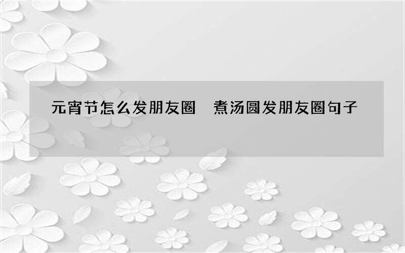 元宵节怎么发朋友圈 煮汤圆发朋友圈句子